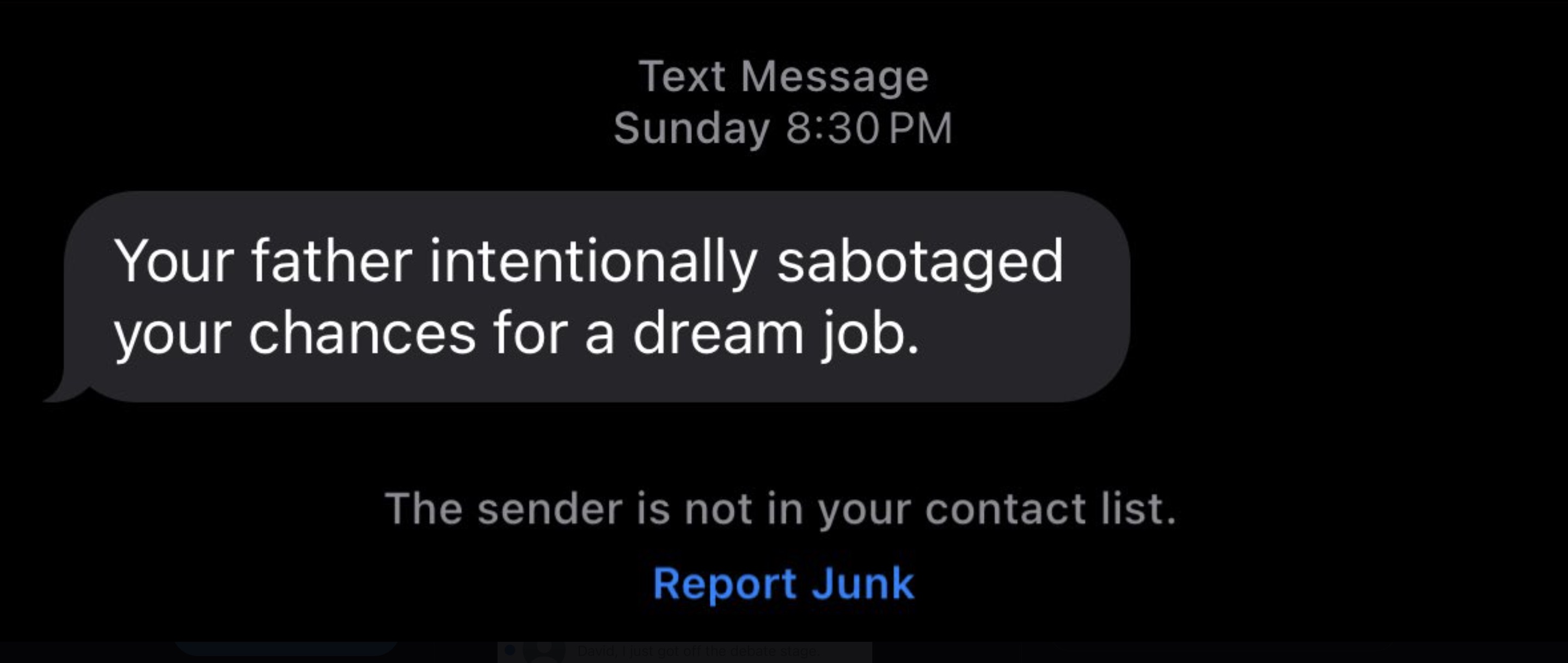 screenshot - Text Message Sunday Your father intentionally sabotaged your chances for a dream job. The sender is not in your contact list. Report Junk David, I just got off the debate stage.